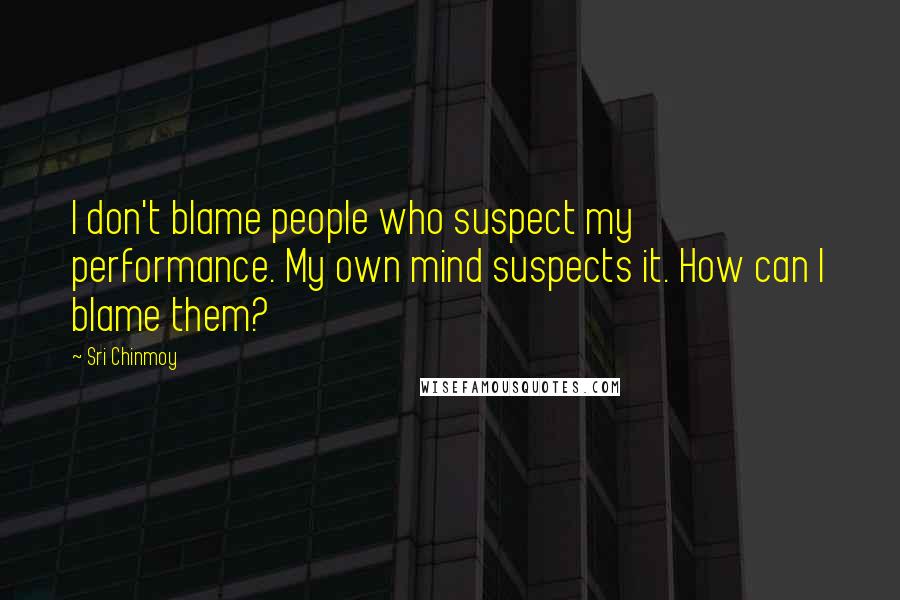 Sri Chinmoy Quotes: I don't blame people who suspect my performance. My own mind suspects it. How can I blame them?