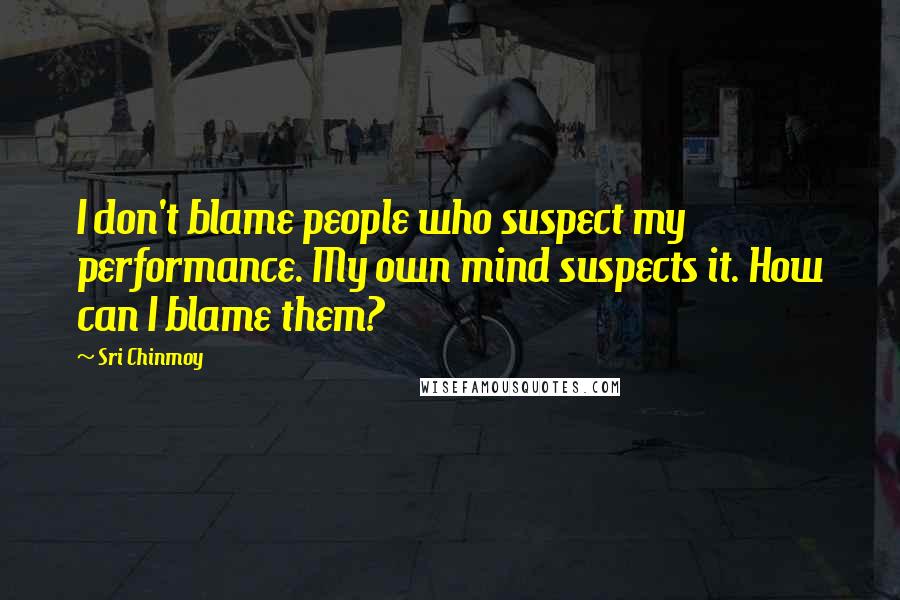 Sri Chinmoy Quotes: I don't blame people who suspect my performance. My own mind suspects it. How can I blame them?