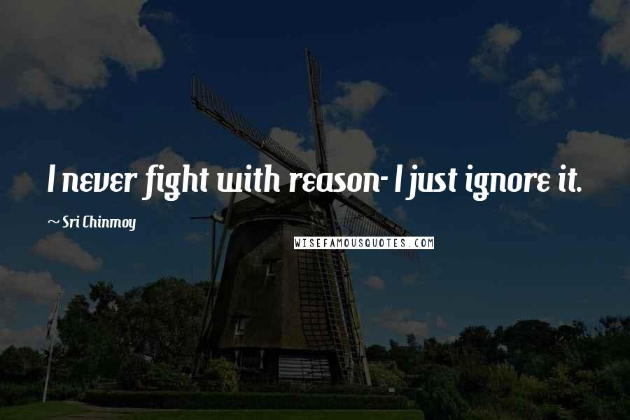 Sri Chinmoy Quotes: I never fight with reason- I just ignore it.