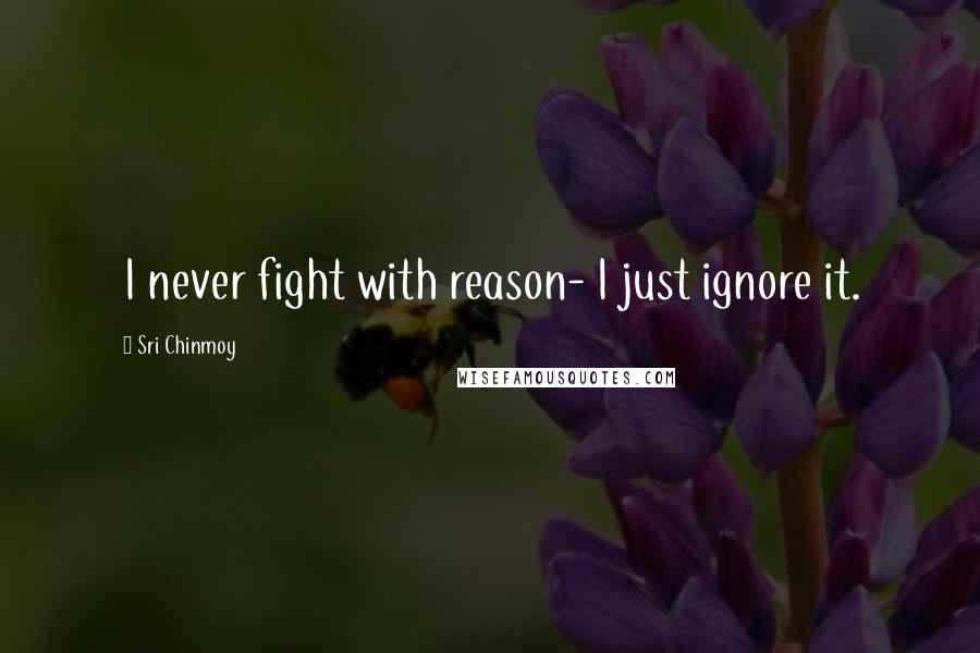 Sri Chinmoy Quotes: I never fight with reason- I just ignore it.