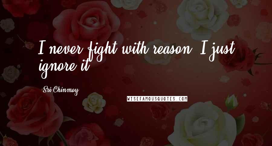 Sri Chinmoy Quotes: I never fight with reason- I just ignore it.