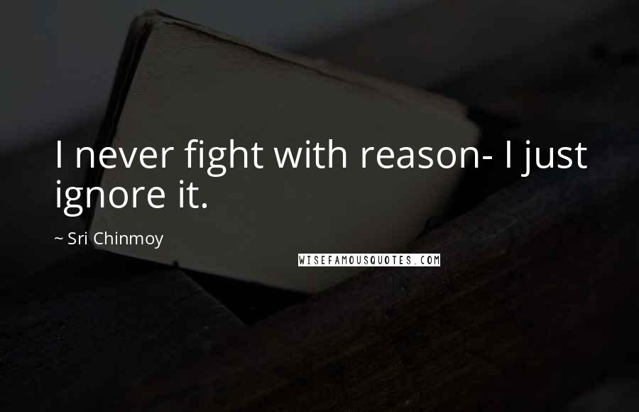 Sri Chinmoy Quotes: I never fight with reason- I just ignore it.