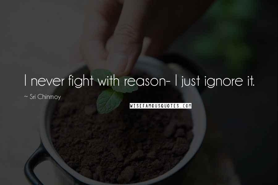 Sri Chinmoy Quotes: I never fight with reason- I just ignore it.