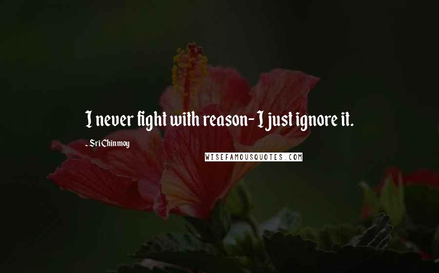 Sri Chinmoy Quotes: I never fight with reason- I just ignore it.