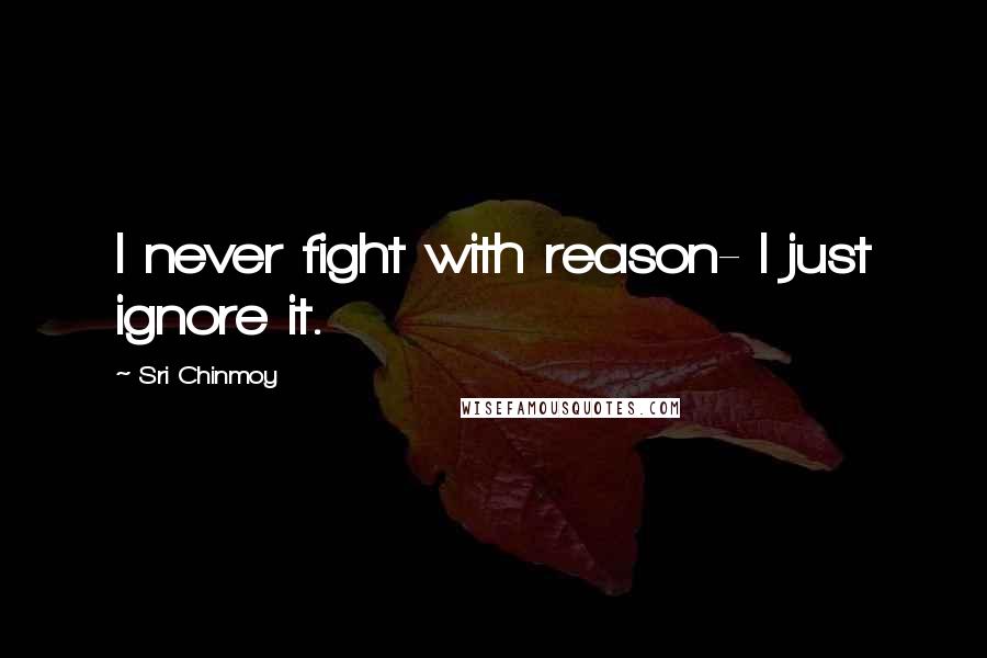 Sri Chinmoy Quotes: I never fight with reason- I just ignore it.