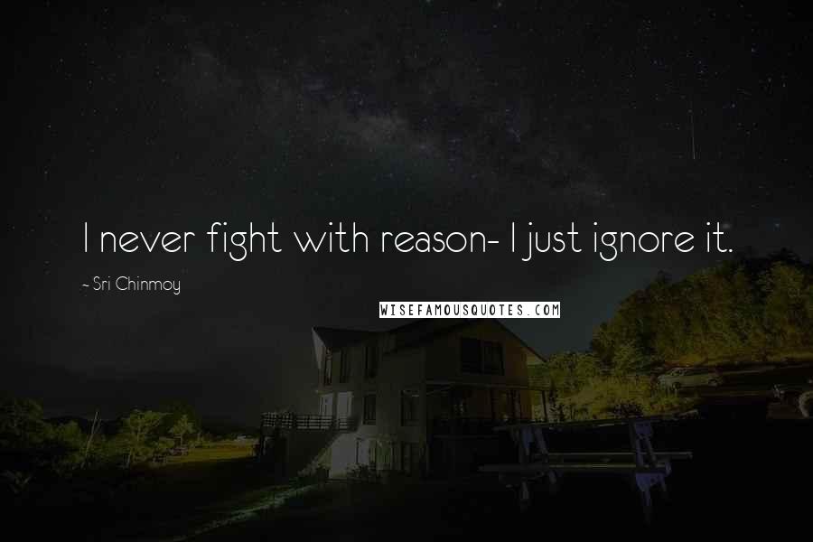 Sri Chinmoy Quotes: I never fight with reason- I just ignore it.