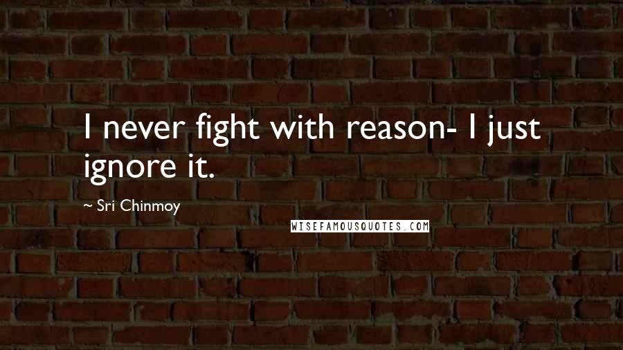 Sri Chinmoy Quotes: I never fight with reason- I just ignore it.