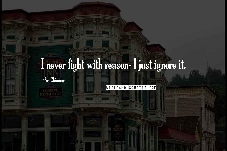 Sri Chinmoy Quotes: I never fight with reason- I just ignore it.