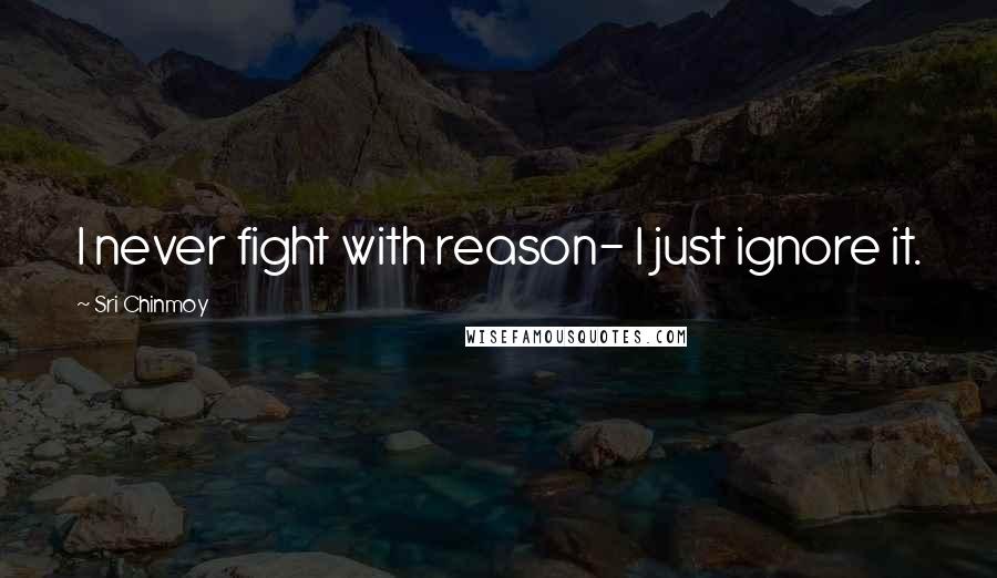 Sri Chinmoy Quotes: I never fight with reason- I just ignore it.