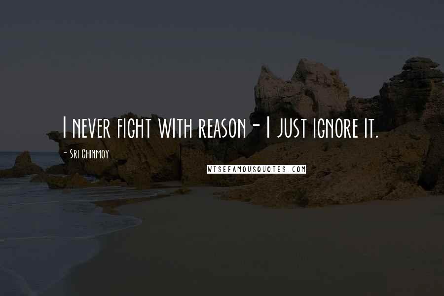 Sri Chinmoy Quotes: I never fight with reason- I just ignore it.