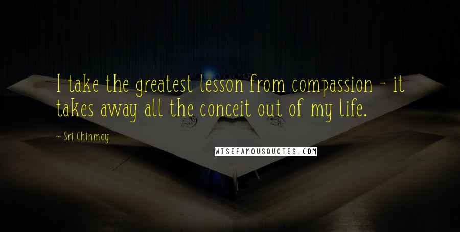 Sri Chinmoy Quotes: I take the greatest lesson from compassion - it takes away all the conceit out of my life.