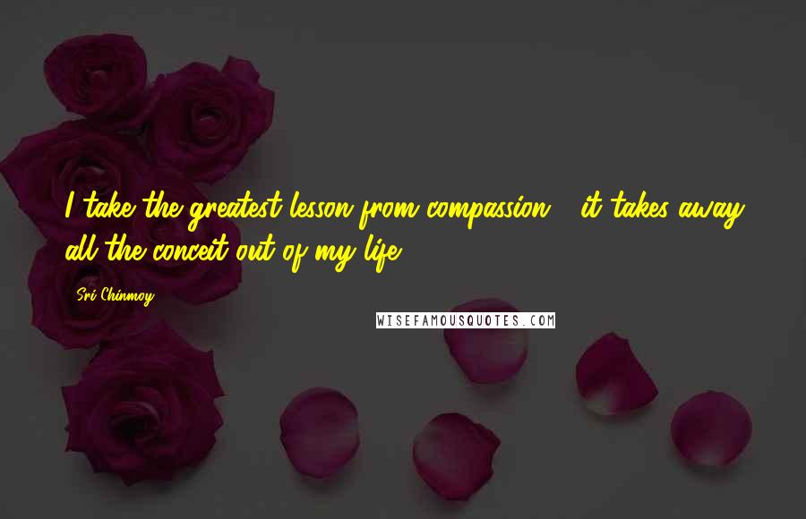 Sri Chinmoy Quotes: I take the greatest lesson from compassion - it takes away all the conceit out of my life.