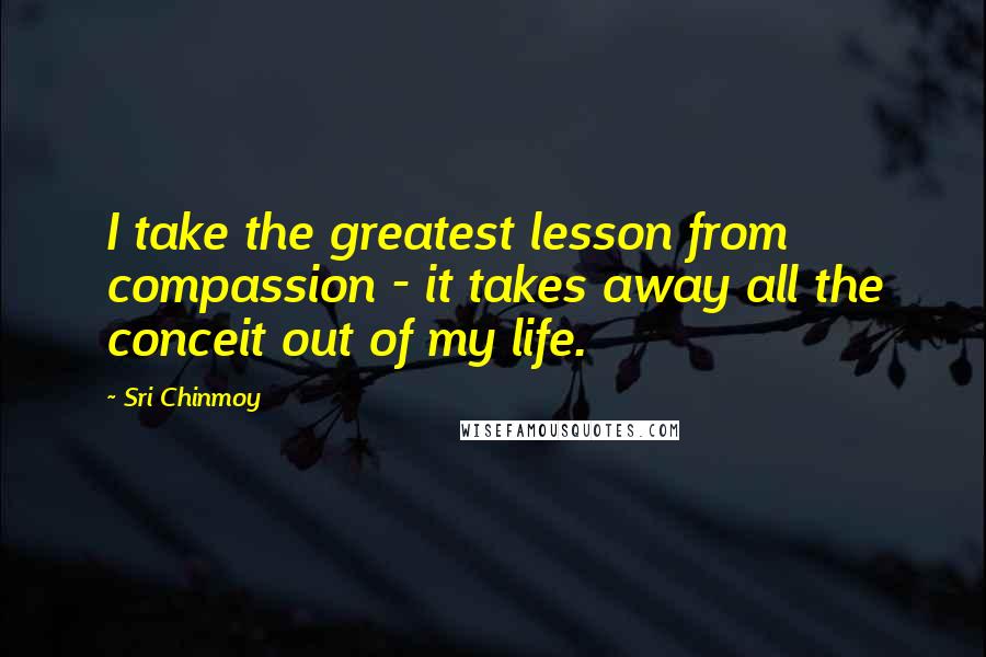 Sri Chinmoy Quotes: I take the greatest lesson from compassion - it takes away all the conceit out of my life.