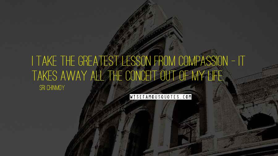 Sri Chinmoy Quotes: I take the greatest lesson from compassion - it takes away all the conceit out of my life.