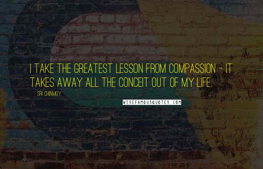 Sri Chinmoy Quotes: I take the greatest lesson from compassion - it takes away all the conceit out of my life.