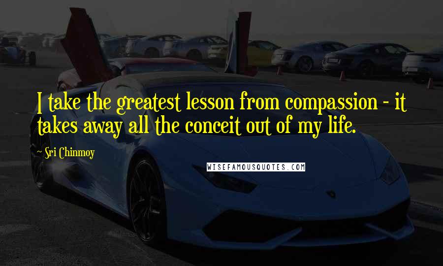 Sri Chinmoy Quotes: I take the greatest lesson from compassion - it takes away all the conceit out of my life.