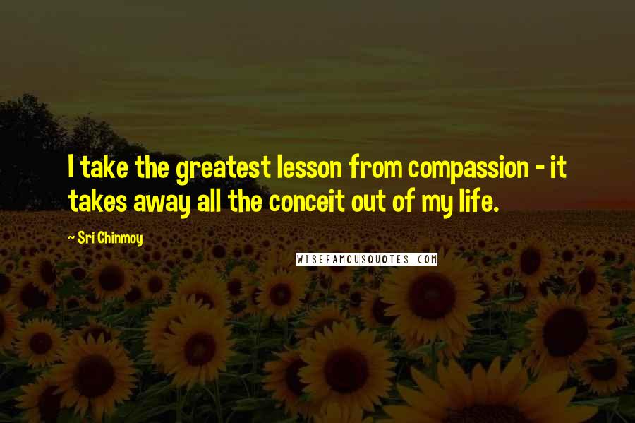 Sri Chinmoy Quotes: I take the greatest lesson from compassion - it takes away all the conceit out of my life.