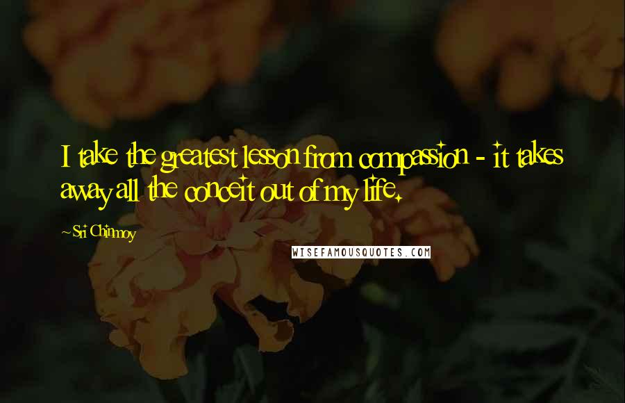 Sri Chinmoy Quotes: I take the greatest lesson from compassion - it takes away all the conceit out of my life.