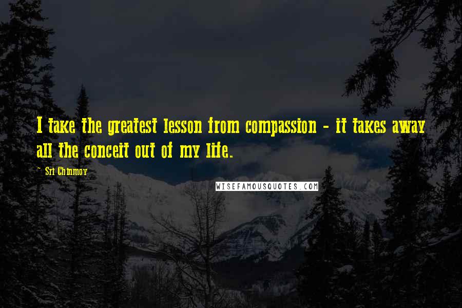 Sri Chinmoy Quotes: I take the greatest lesson from compassion - it takes away all the conceit out of my life.