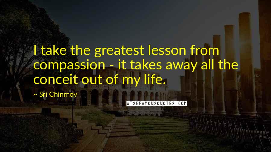 Sri Chinmoy Quotes: I take the greatest lesson from compassion - it takes away all the conceit out of my life.