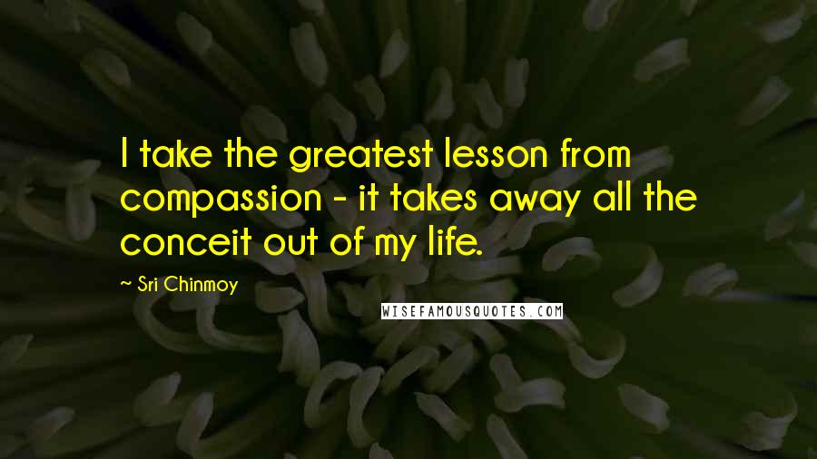 Sri Chinmoy Quotes: I take the greatest lesson from compassion - it takes away all the conceit out of my life.