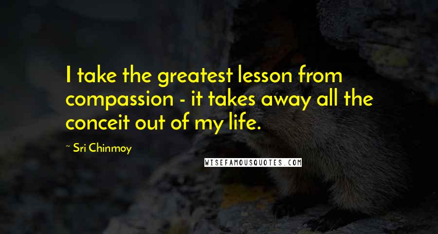 Sri Chinmoy Quotes: I take the greatest lesson from compassion - it takes away all the conceit out of my life.
