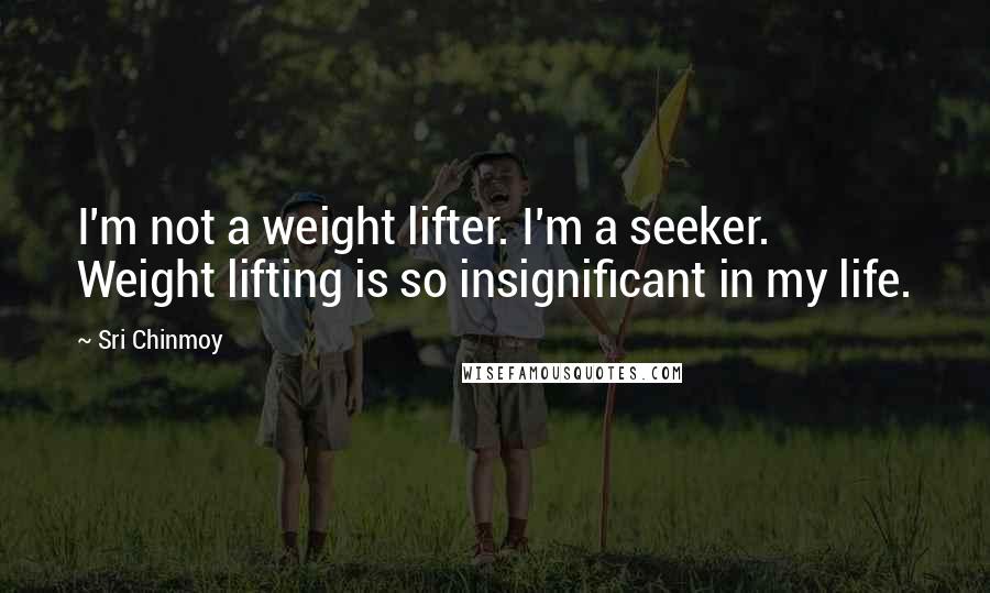 Sri Chinmoy Quotes: I'm not a weight lifter. I'm a seeker. Weight lifting is so insignificant in my life.