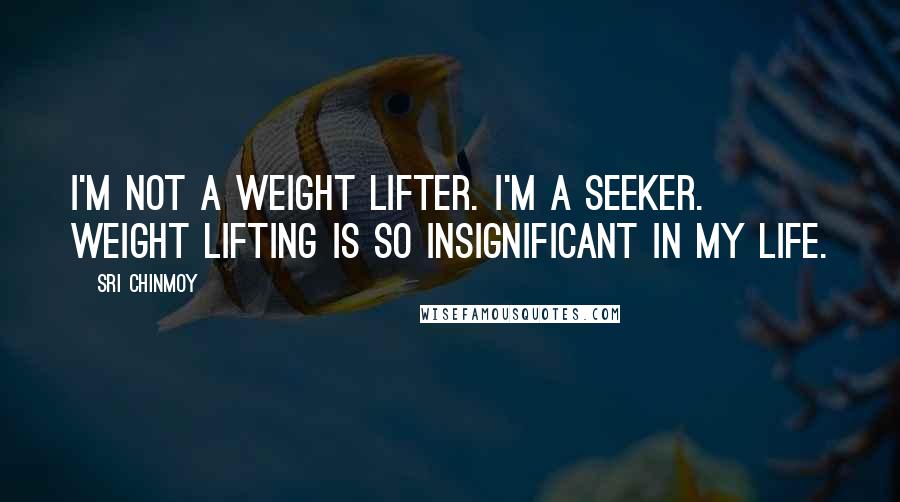 Sri Chinmoy Quotes: I'm not a weight lifter. I'm a seeker. Weight lifting is so insignificant in my life.