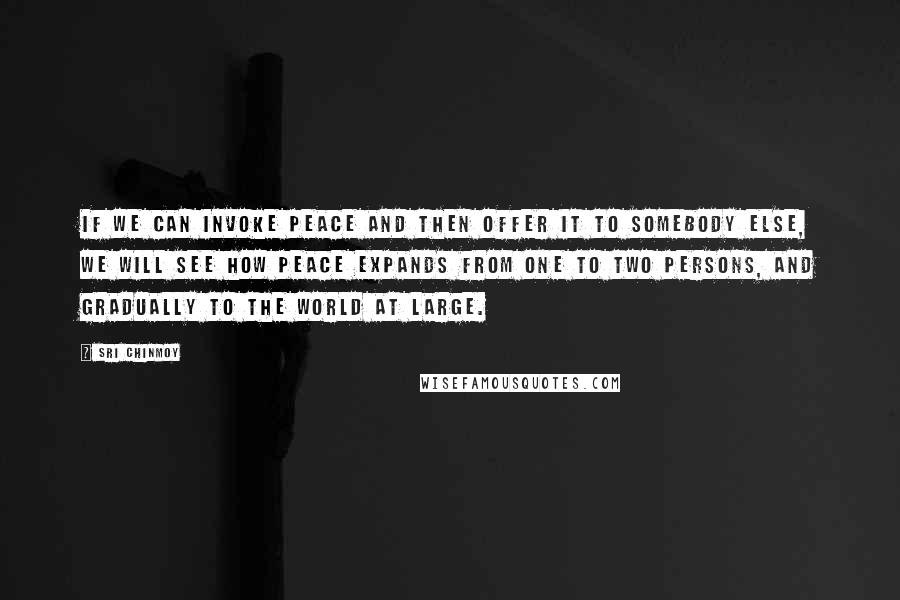 Sri Chinmoy Quotes: If we can invoke Peace and then offer it to somebody else, we will see how Peace expands from one to two persons, and gradually to the world at large.