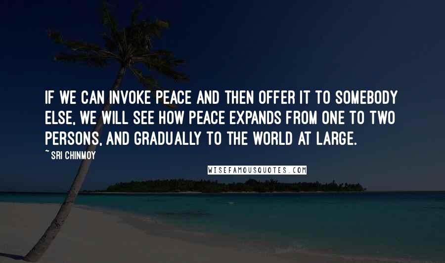 Sri Chinmoy Quotes: If we can invoke Peace and then offer it to somebody else, we will see how Peace expands from one to two persons, and gradually to the world at large.