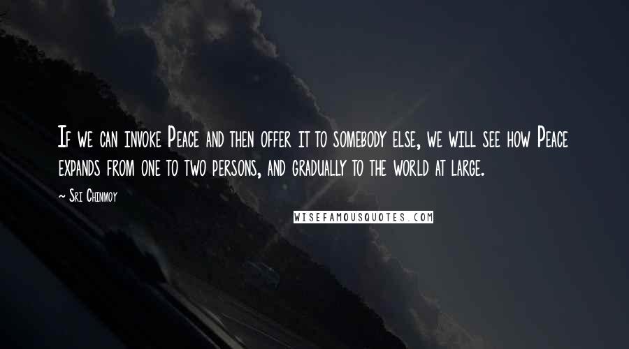 Sri Chinmoy Quotes: If we can invoke Peace and then offer it to somebody else, we will see how Peace expands from one to two persons, and gradually to the world at large.