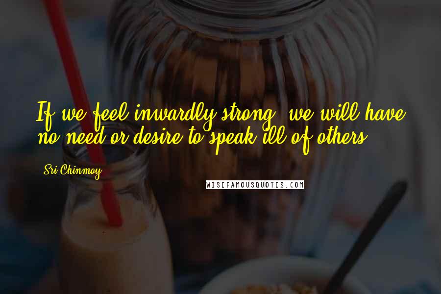 Sri Chinmoy Quotes: If we feel inwardly strong, we will have no need or desire to speak ill of others.