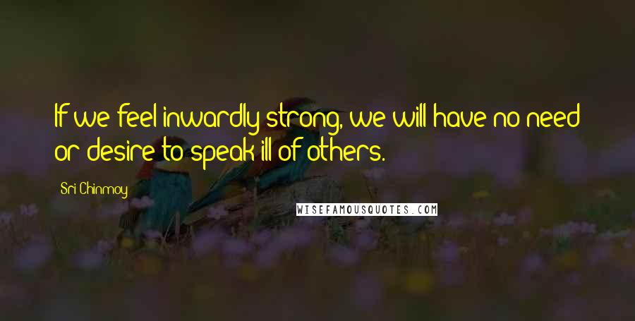 Sri Chinmoy Quotes: If we feel inwardly strong, we will have no need or desire to speak ill of others.