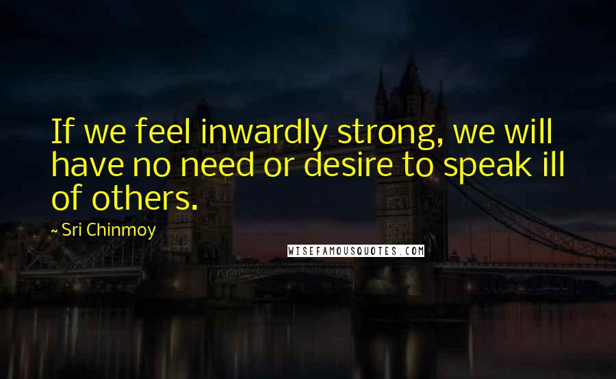 Sri Chinmoy Quotes: If we feel inwardly strong, we will have no need or desire to speak ill of others.