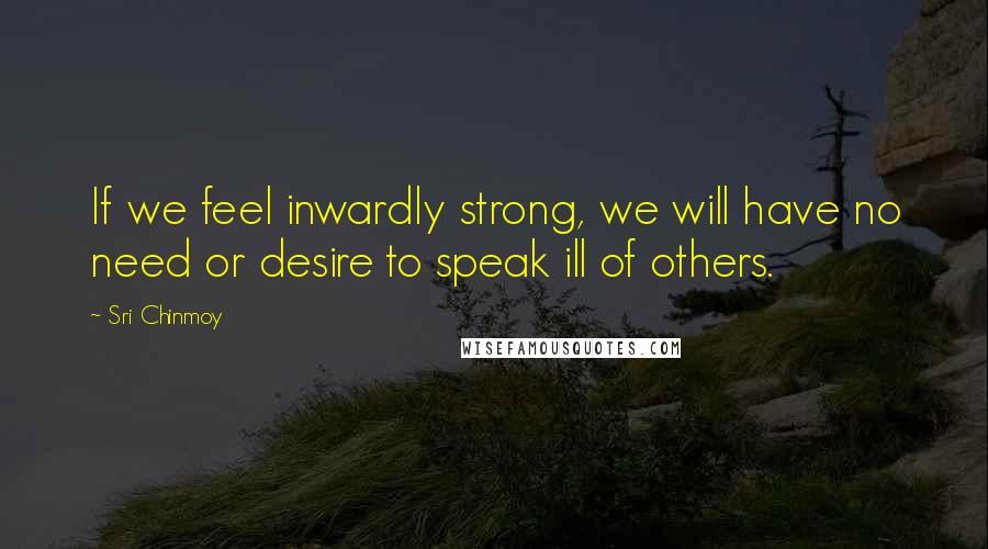 Sri Chinmoy Quotes: If we feel inwardly strong, we will have no need or desire to speak ill of others.