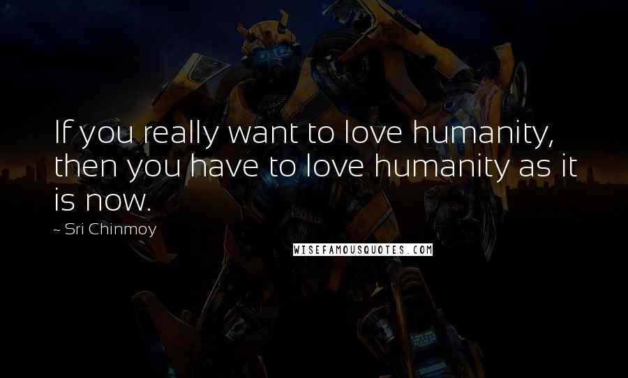 Sri Chinmoy Quotes: If you really want to love humanity, then you have to love humanity as it is now.