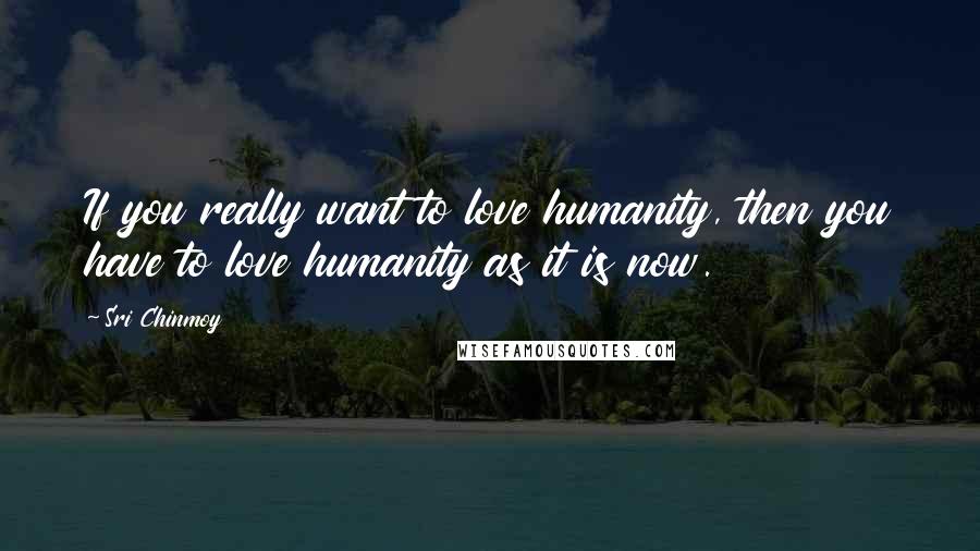 Sri Chinmoy Quotes: If you really want to love humanity, then you have to love humanity as it is now.
