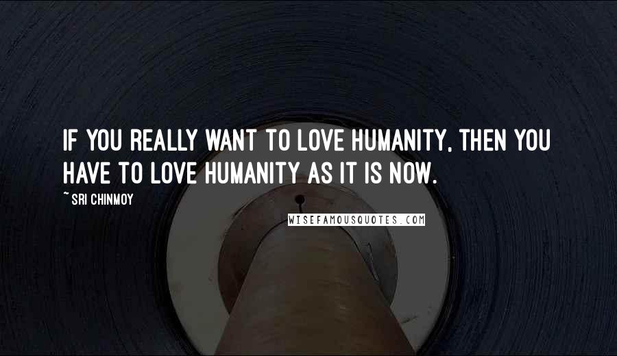Sri Chinmoy Quotes: If you really want to love humanity, then you have to love humanity as it is now.