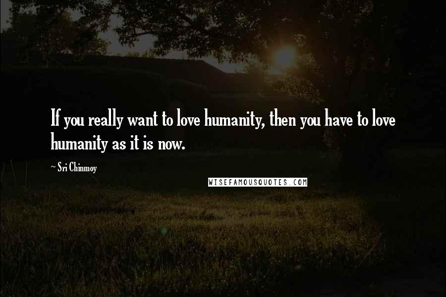 Sri Chinmoy Quotes: If you really want to love humanity, then you have to love humanity as it is now.