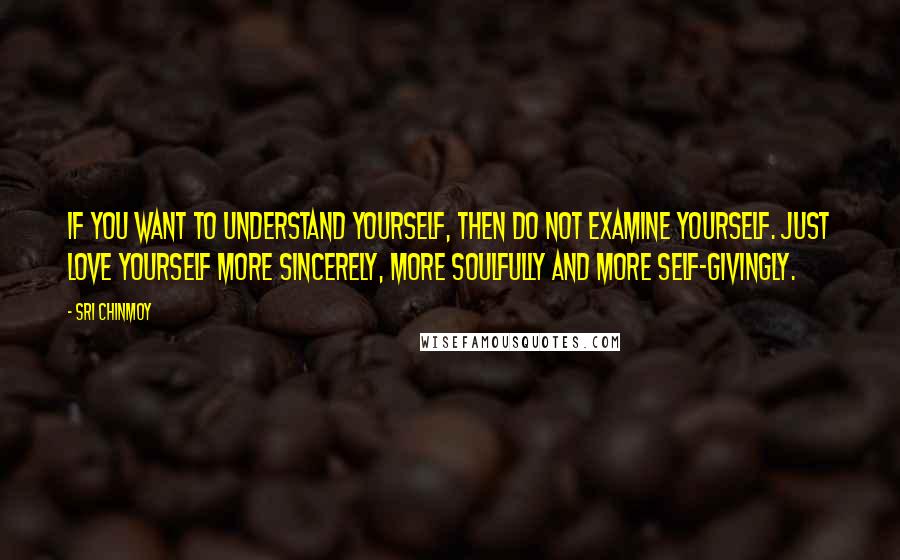 Sri Chinmoy Quotes: If you want to understand yourself, Then do not examine yourself. Just love yourself more sincerely, More soulfully And more self-givingly.