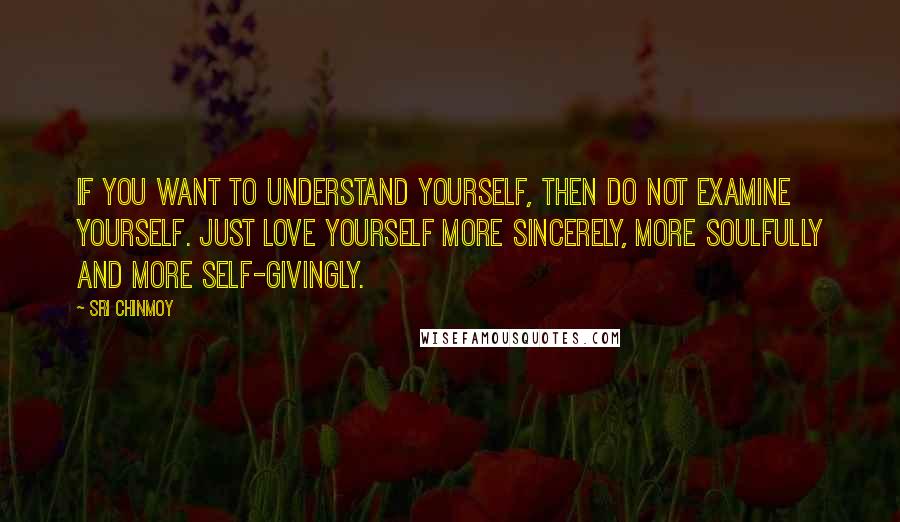 Sri Chinmoy Quotes: If you want to understand yourself, Then do not examine yourself. Just love yourself more sincerely, More soulfully And more self-givingly.