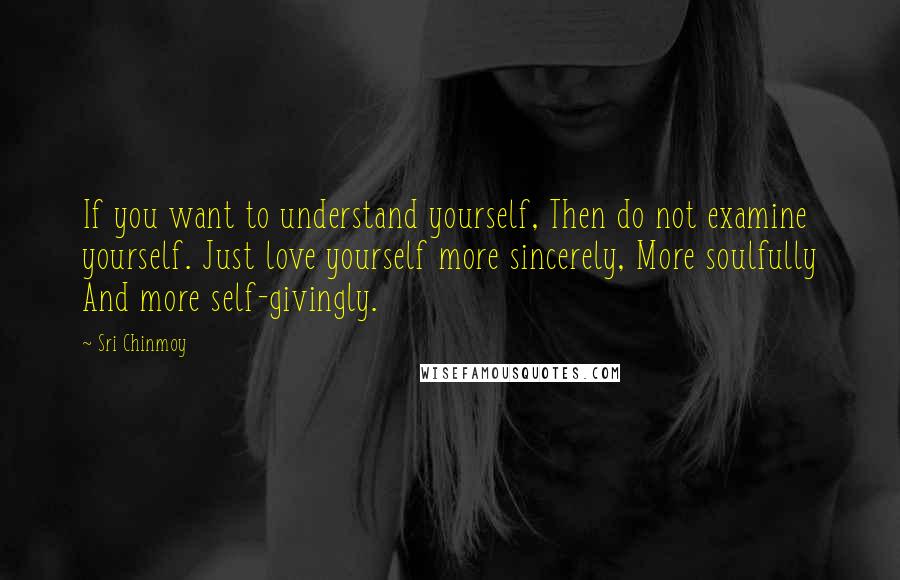 Sri Chinmoy Quotes: If you want to understand yourself, Then do not examine yourself. Just love yourself more sincerely, More soulfully And more self-givingly.