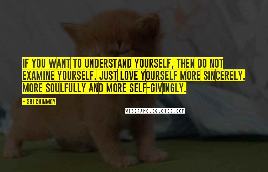 Sri Chinmoy Quotes: If you want to understand yourself, Then do not examine yourself. Just love yourself more sincerely, More soulfully And more self-givingly.