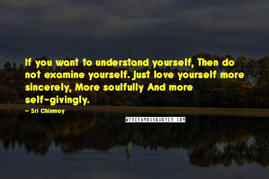 Sri Chinmoy Quotes: If you want to understand yourself, Then do not examine yourself. Just love yourself more sincerely, More soulfully And more self-givingly.