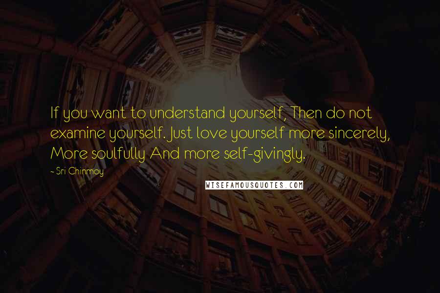 Sri Chinmoy Quotes: If you want to understand yourself, Then do not examine yourself. Just love yourself more sincerely, More soulfully And more self-givingly.