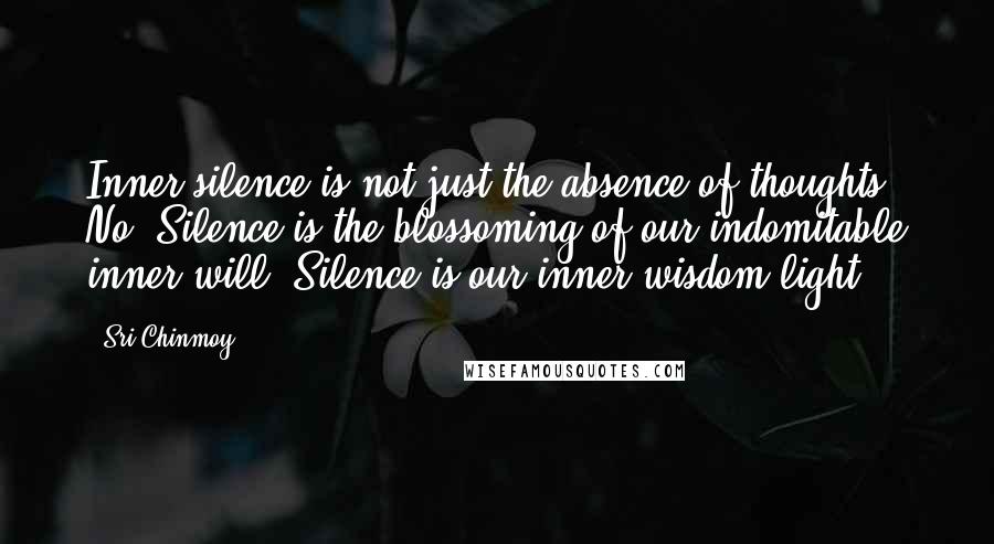 Sri Chinmoy Quotes: Inner silence is not just the absence of thoughts. No! Silence is the blossoming of our indomitable inner will. Silence is our inner wisdom-light.