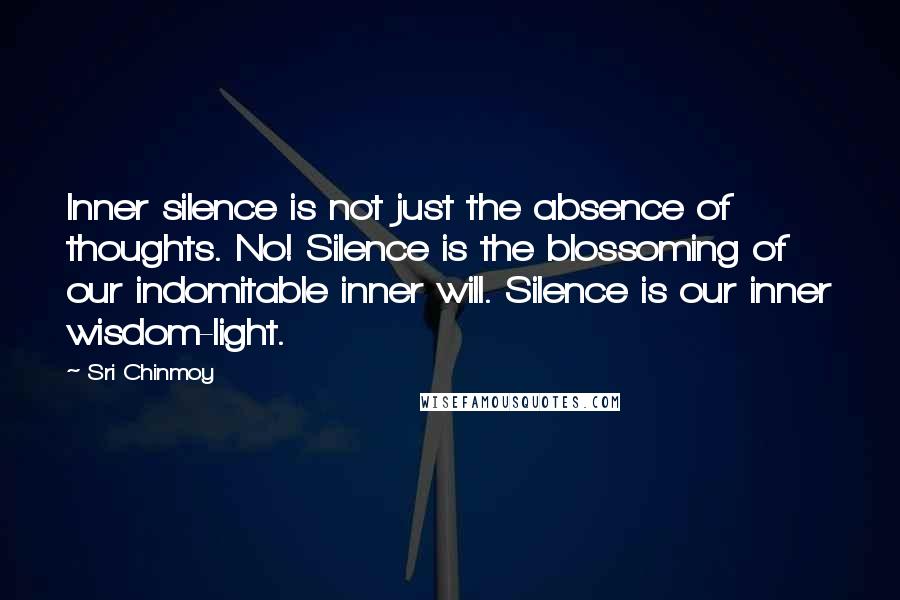 Sri Chinmoy Quotes: Inner silence is not just the absence of thoughts. No! Silence is the blossoming of our indomitable inner will. Silence is our inner wisdom-light.