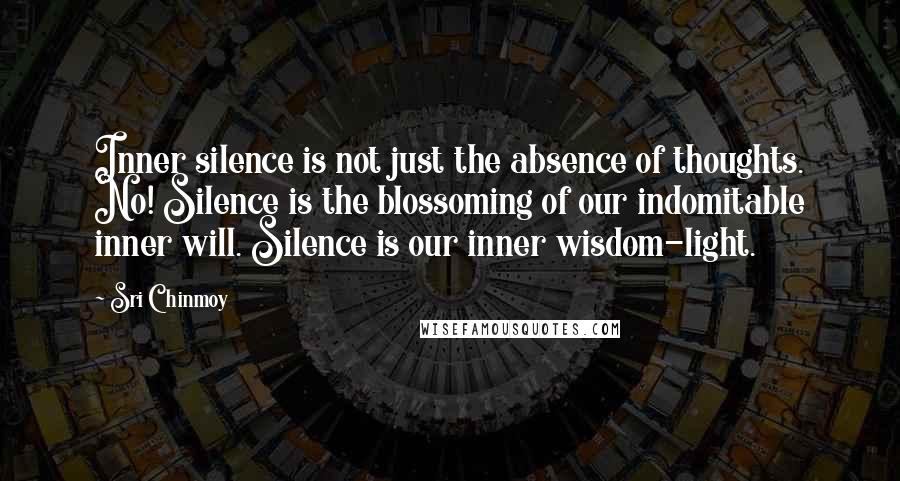 Sri Chinmoy Quotes: Inner silence is not just the absence of thoughts. No! Silence is the blossoming of our indomitable inner will. Silence is our inner wisdom-light.