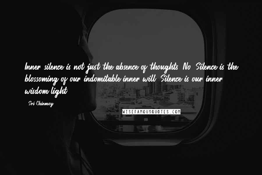 Sri Chinmoy Quotes: Inner silence is not just the absence of thoughts. No! Silence is the blossoming of our indomitable inner will. Silence is our inner wisdom-light.