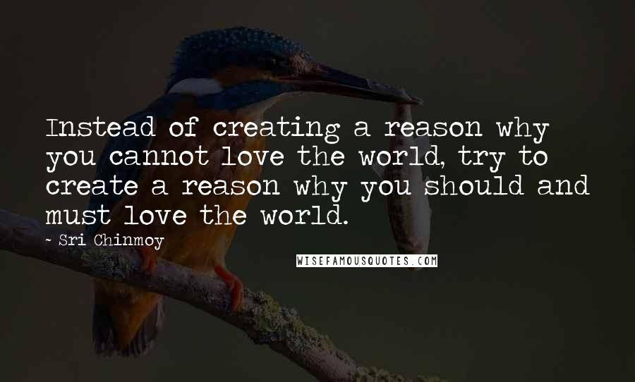 Sri Chinmoy Quotes: Instead of creating a reason why you cannot love the world, try to create a reason why you should and must love the world.